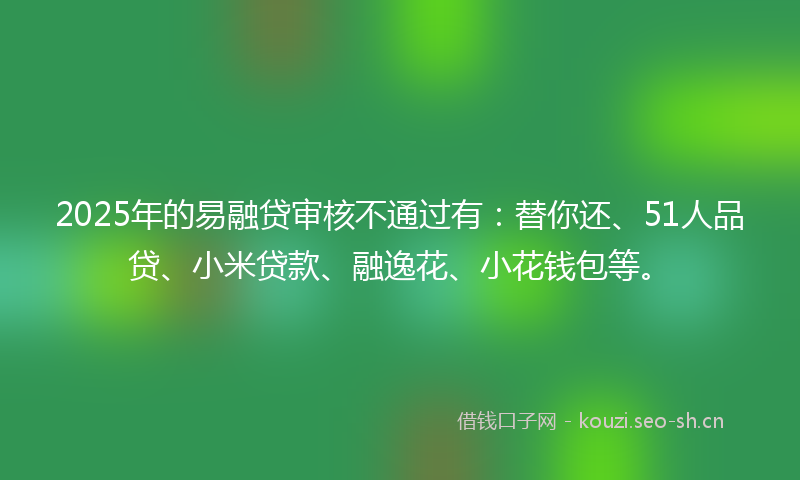 2025年的易融贷审核不通过有：替你还、51人品贷、小米贷款、融逸花、小花钱包等。
