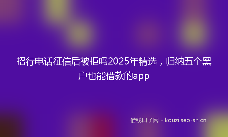招行电话征信后被拒吗2025年精选，归纳五个黑户也能借款的app