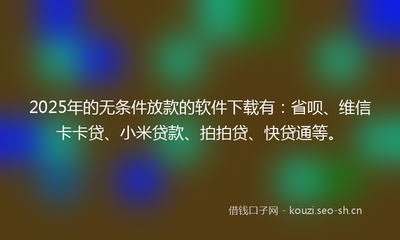 2025年的无条件放款的软件下载有：省呗、维信卡卡贷、小米贷款、拍拍贷、快贷通等。