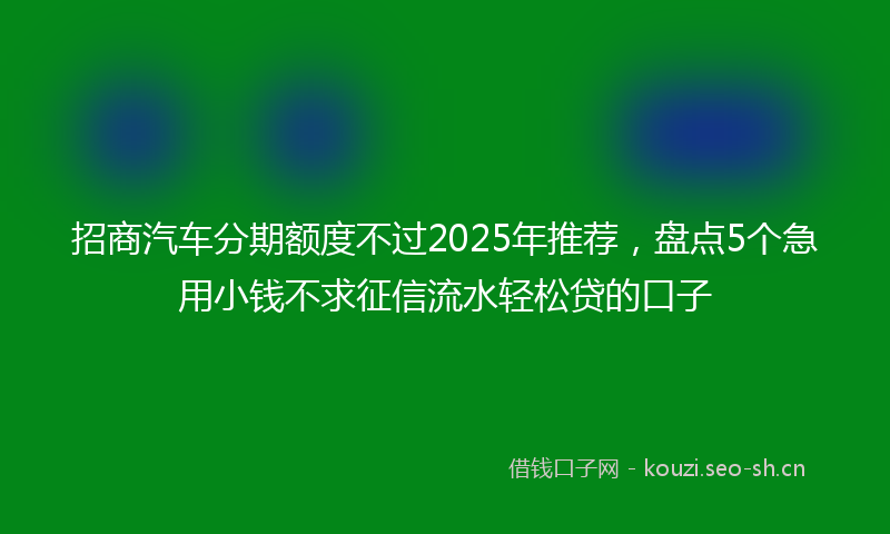 招商汽车分期额度不过2025年推荐，盘点5个急用小钱不求征信流水轻松贷的口子
