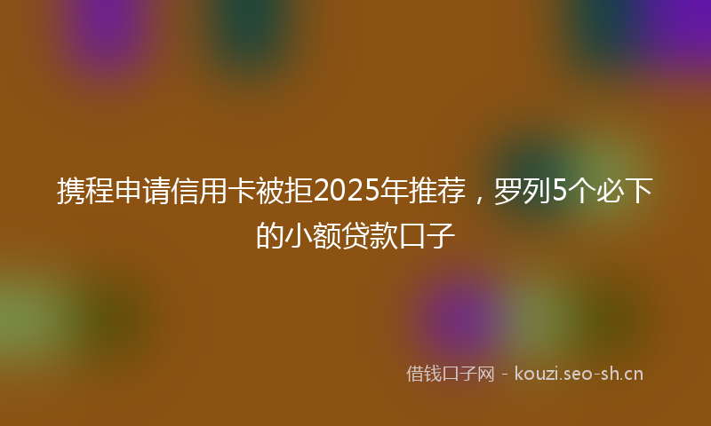携程申请信用卡被拒2025年推荐，罗列5个必下的小额贷款口子