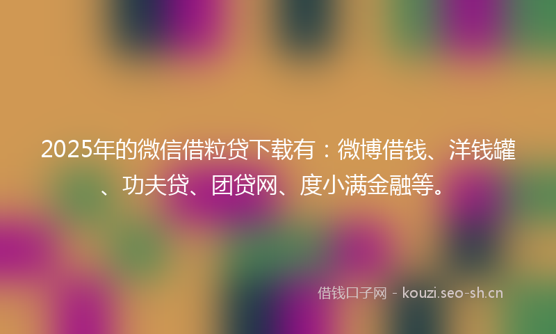 2025年的微信借粒贷下载有：微博借钱、洋钱罐、功夫贷、团贷网、度小满金融等。