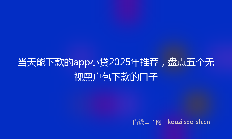 当天能下款的app小贷2025年推荐，盘点五个无视黑户包下款的口子