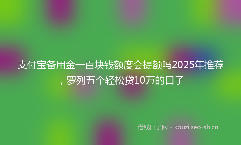 支付宝备用金一百块钱额度会提额吗2025年推荐，罗列五个轻松贷10万的口子