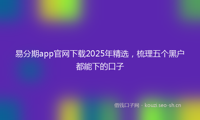 易分期app官网下载2025年精选，梳理五个黑户都能下的口子