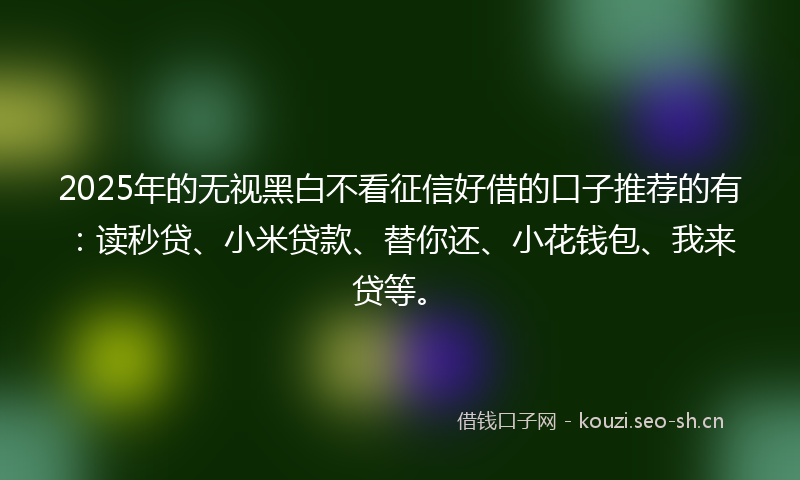 2025年的无视黑白不看征信好借的口子推荐的有：读秒贷、小米贷款、替你还、小花钱包、我来贷等。