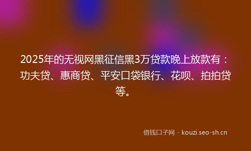 2025年的无视网黑征信黑3万贷款晚上放款有：功夫贷、惠商贷、平安口袋银行、花呗、拍拍贷等。