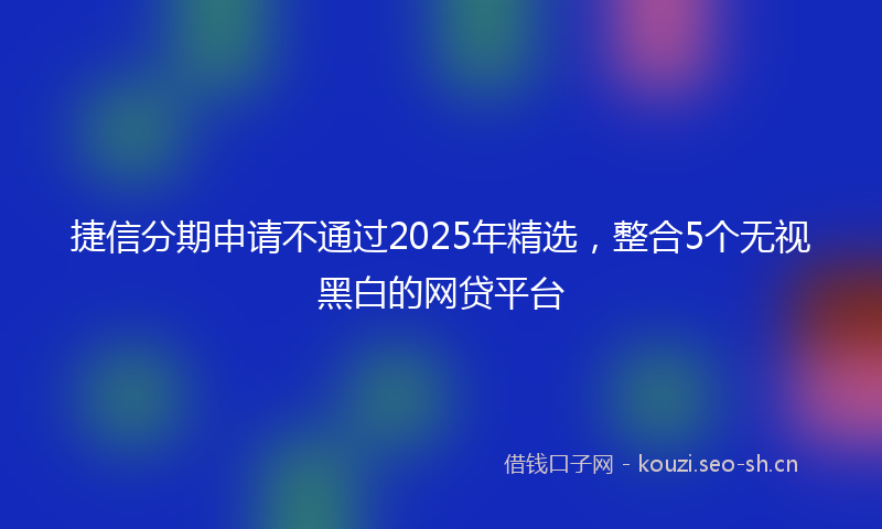 捷信分期申请不通过2025年精选，整合5个无视黑白的网贷平台