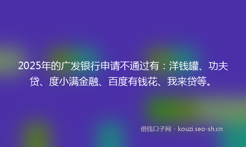 2025年的广发银行申请不通过有：洋钱罐、功夫贷、度小满金融、百度有钱花、我来贷等。