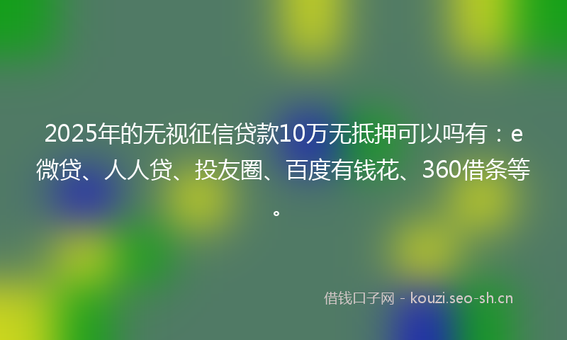 2025年的无视征信贷款10万无抵押可以吗有：e微贷、人人贷、投友圈、百度有钱花、360借条等。