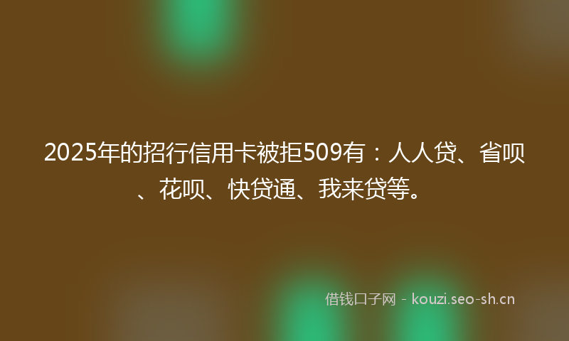 2025年的招行信用卡被拒509有：人人贷、省呗、花呗、快贷通、我来贷等。