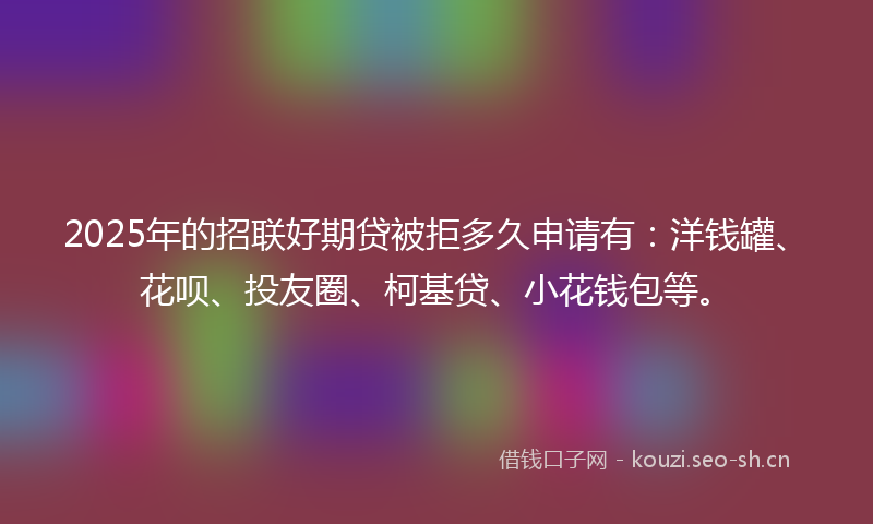 2025年的招联好期贷被拒多久申请有：洋钱罐、花呗、投友圈、柯基贷、小花钱包等。