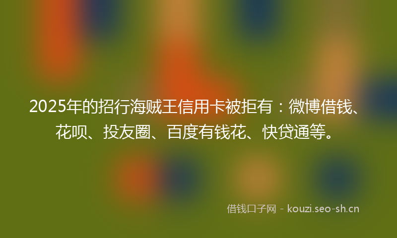 2025年的招行海贼王信用卡被拒有：微博借钱、花呗、投友圈、百度有钱花、快贷通等。