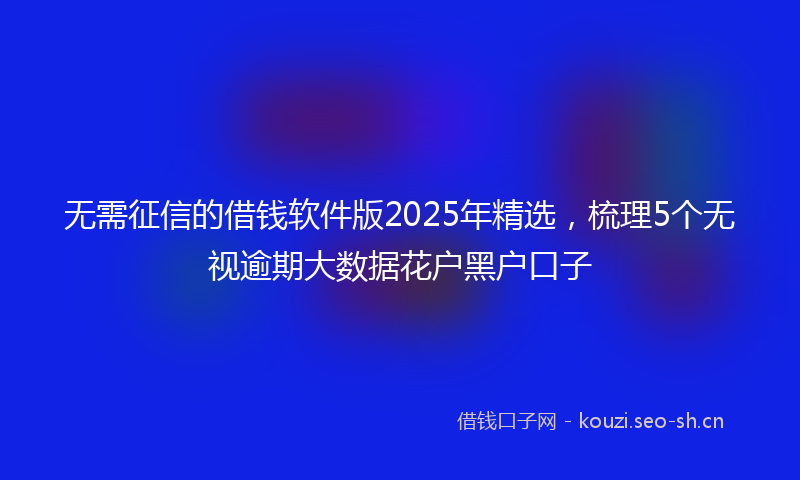 无需征信的借钱软件版2025年精选，梳理5个无视逾期大数据花户黑户口子