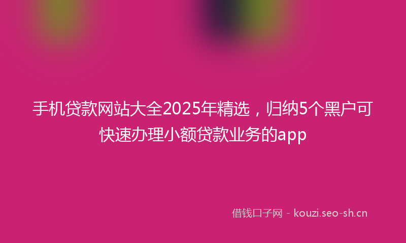 手机贷款网站大全2025年精选，归纳5个黑户可快速办理小额贷款业务的app