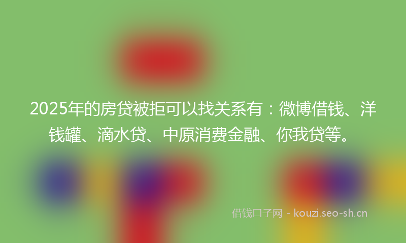 2025年的房贷被拒可以找关系有：微博借钱、洋钱罐、滴水贷、中原消费金融、你我贷等。