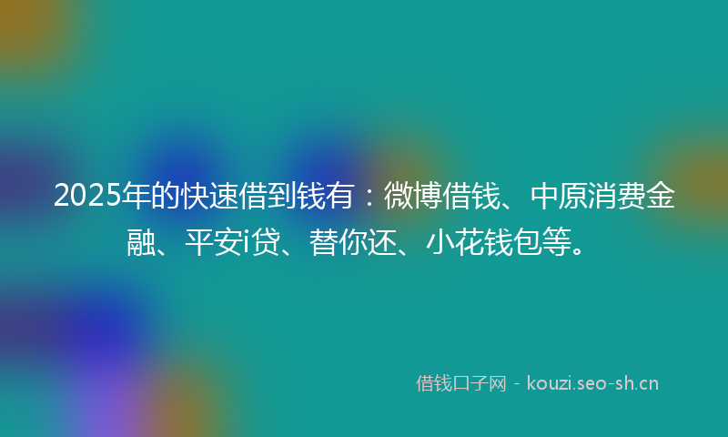 2025年的快速借到钱有：微博借钱、中原消费金融、平安i贷、替你还、小花钱包等。
