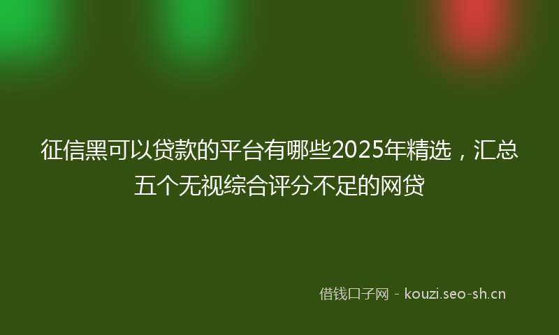 征信黑可以贷款的平台有哪些2025年精选，汇总五个无视综合评分不足的网贷