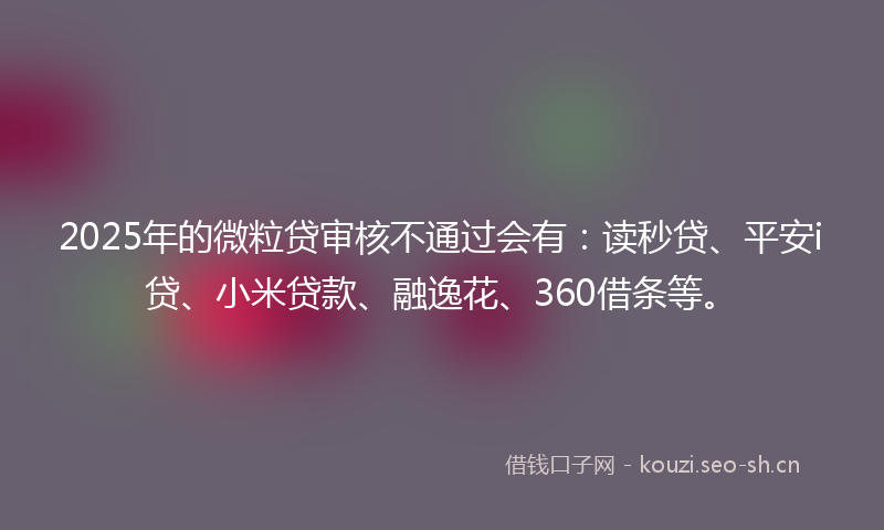 2025年的微粒贷审核不通过会有：读秒贷、平安i贷、小米贷款、融逸花、360借条等。