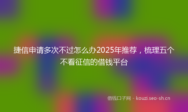 捷信申请多次不过怎么办2025年推荐，梳理五个不看征信的借钱平台