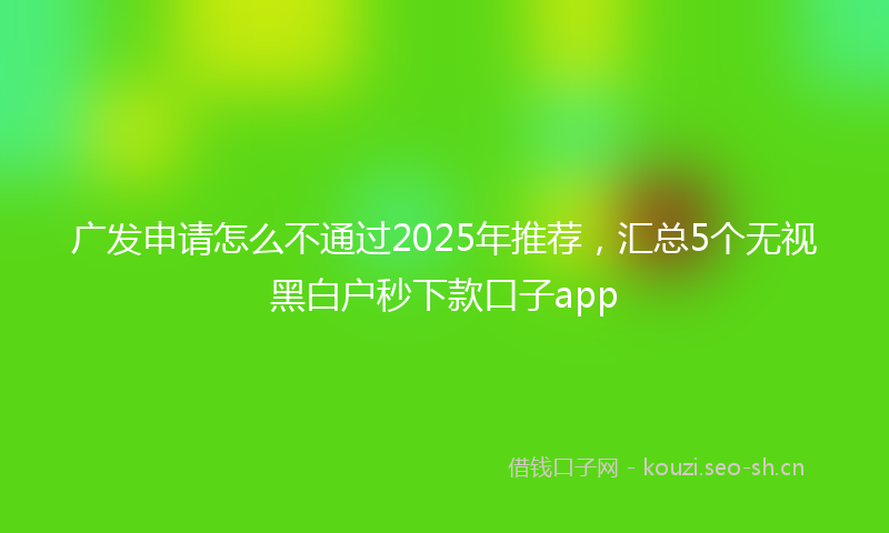 广发申请怎么不通过2025年推荐，汇总5个无视黑白户秒下款口子app