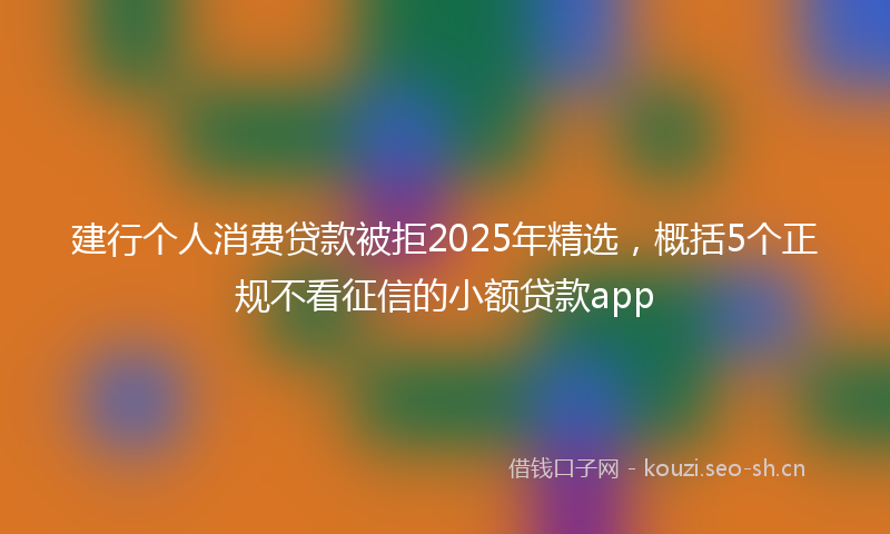 建行个人消费贷款被拒2025年精选,概括5个正规不看征信的小额贷款app