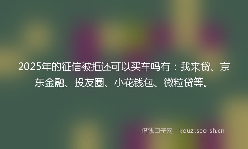2025年的征信被拒还可以买车吗有：我来贷、京东金融、投友圈、小花钱包、微粒贷等。