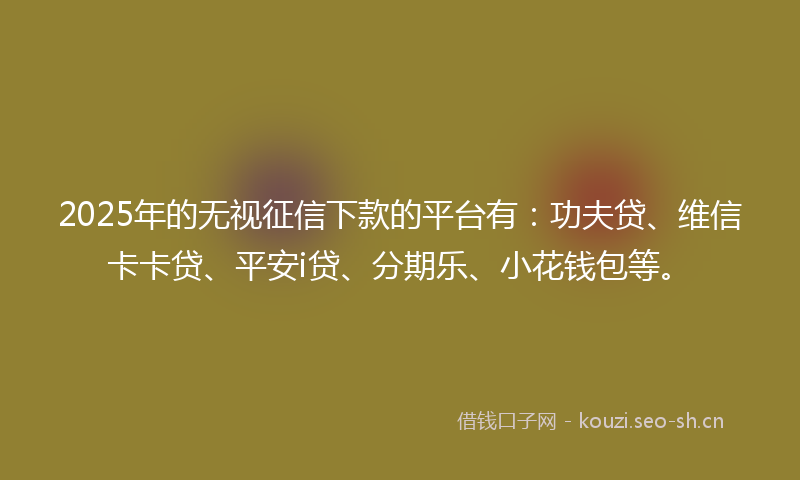 2025年的无视征信下款的平台有:功夫贷、维信卡卡贷、平安i贷、分期乐、小花钱包等。