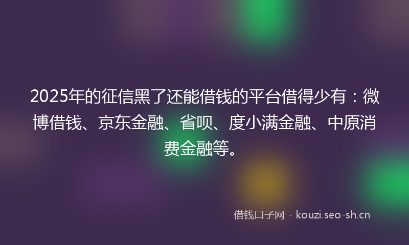 2025年的征信黑了还能借钱的平台借得少有：微博借钱、京东金融、省呗、度小满金融、中原消费金融等。