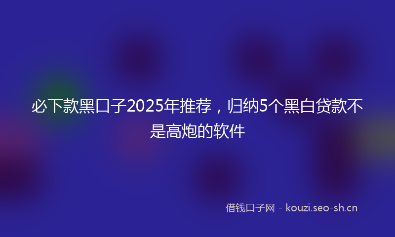 必下款黑口子2025年推荐,归纳5个黑白贷款不是高炮的软件