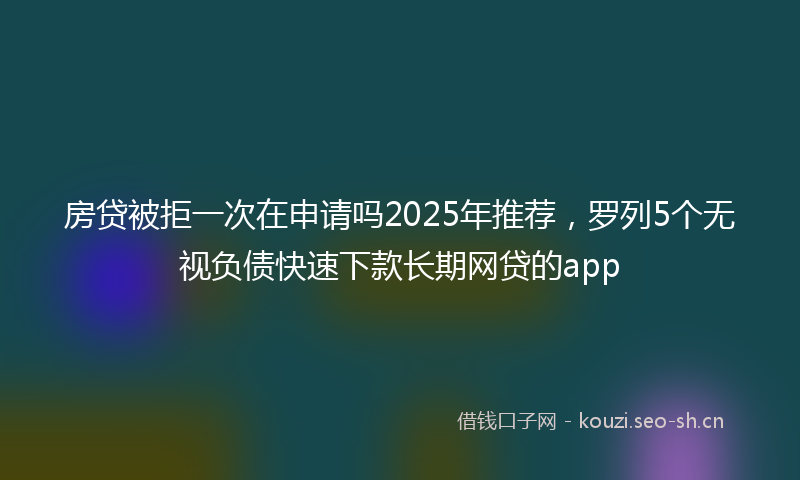 房贷被拒一次在申请吗2025年推荐，罗列5个无视负债快速下款长期网贷的app