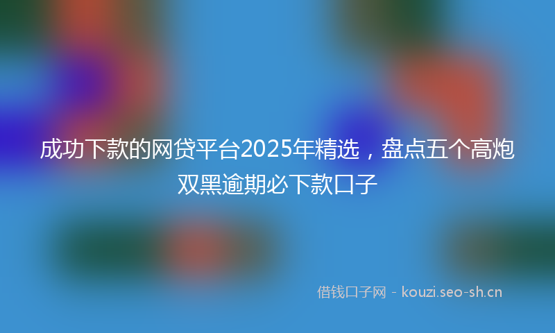 成功下款的网贷平台2025年精选，盘点五个高炮双黑逾期必下款口子