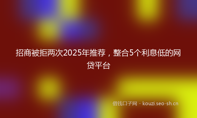 招商被拒两次2025年推荐，整合5个利息低的网贷平台