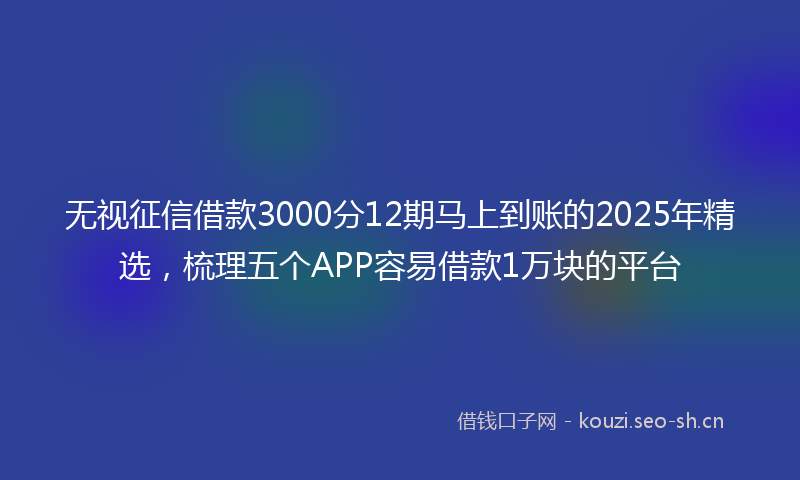 无视征信借款3000分12期马上到账的2025年精选，梳理五个APP容易借款1万块的平台