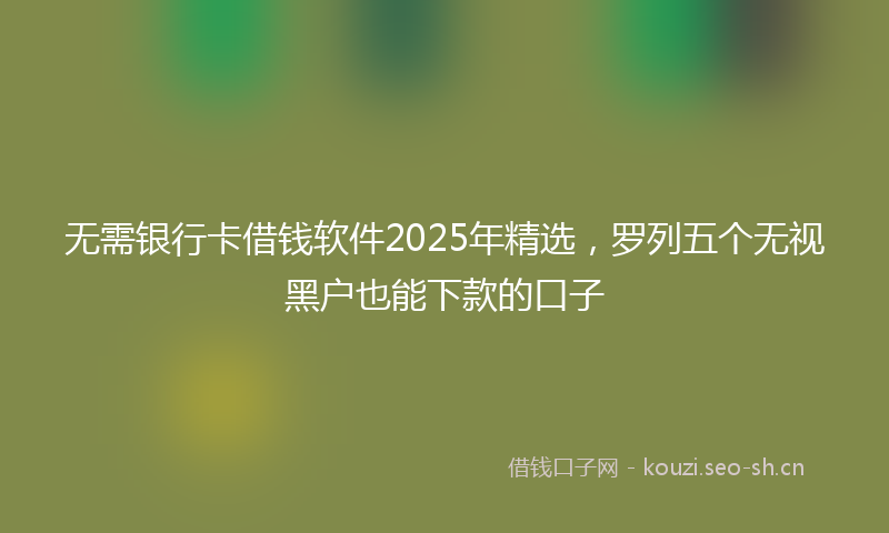 无需银行卡借钱软件2025年精选，罗列五个无视黑户也能下款的口子