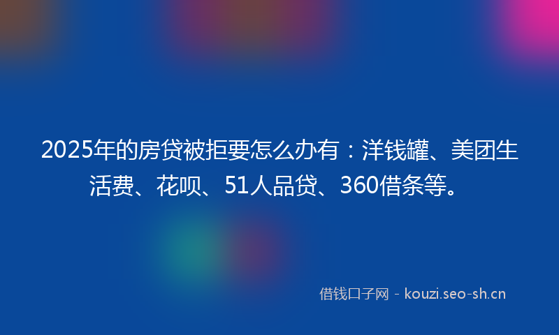 2025年的房贷被拒要怎么办有：洋钱罐、美团生活费、花呗、51人品贷、360借条等。