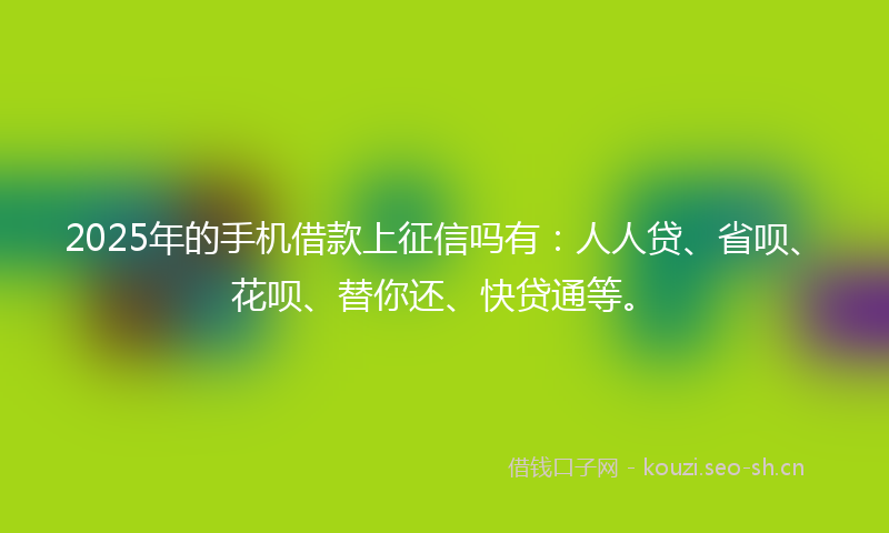 2025年的手机借款上征信吗有：人人贷、省呗、花呗、替你还、快贷通等。
