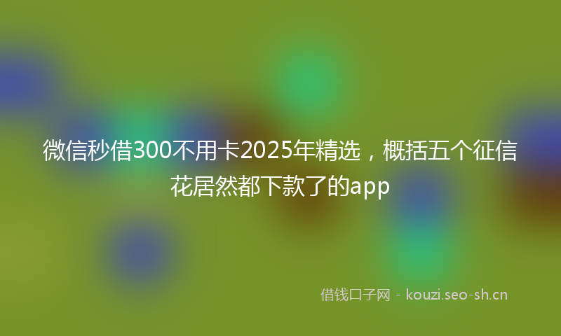 微信秒借300不用卡2025年精选，概括五个征信花居然都下款了的app