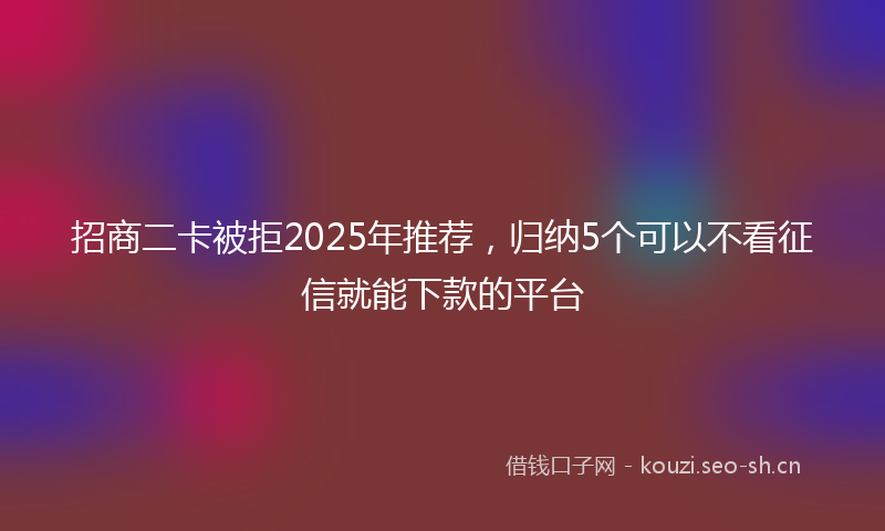招商二卡被拒2025年推荐，归纳5个可以不看征信就能下款的平台