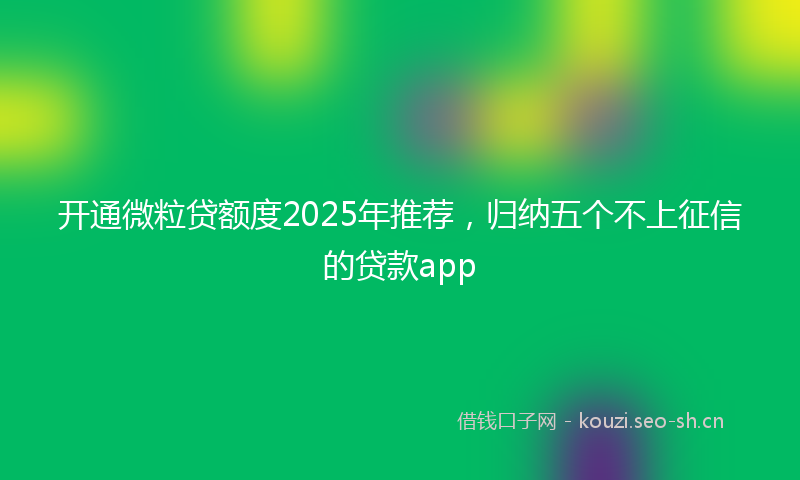 开通微粒贷额度2025年推荐，归纳五个不上征信的贷款app