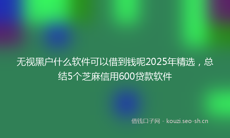 无视黑户什么软件可以借到钱呢2025年精选，总结5个芝麻信用600贷款软件