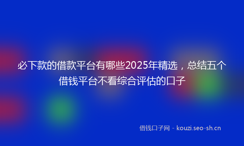 必下款的借款平台有哪些2025年精选，总结五个借钱平台不看综合评估的口子