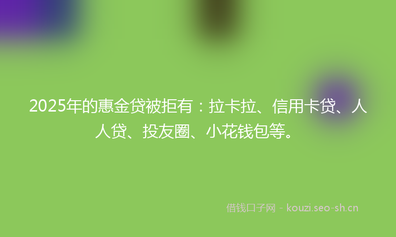 2025年的惠金贷被拒有：拉卡拉、信用卡贷、人人贷、投友圈、小花钱包等。