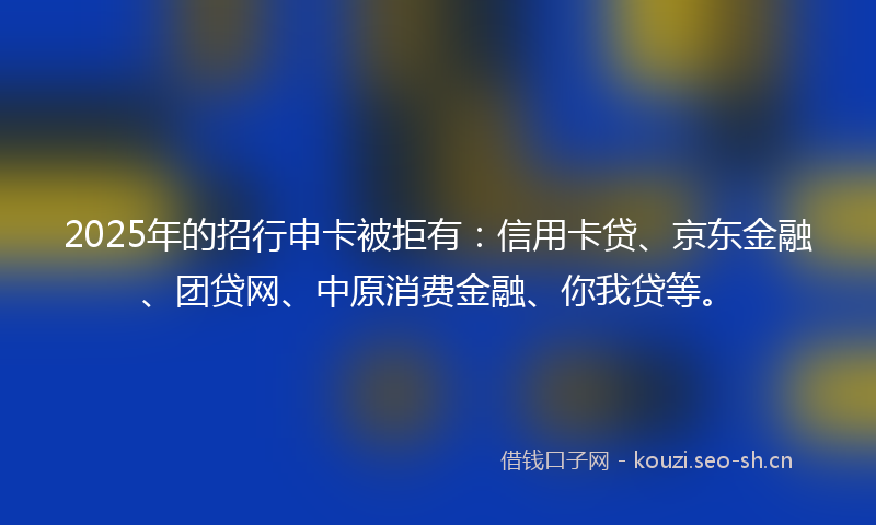 2025年的招行申卡被拒有：信用卡贷、京东金融、团贷网、中原消费金融、你我贷等。