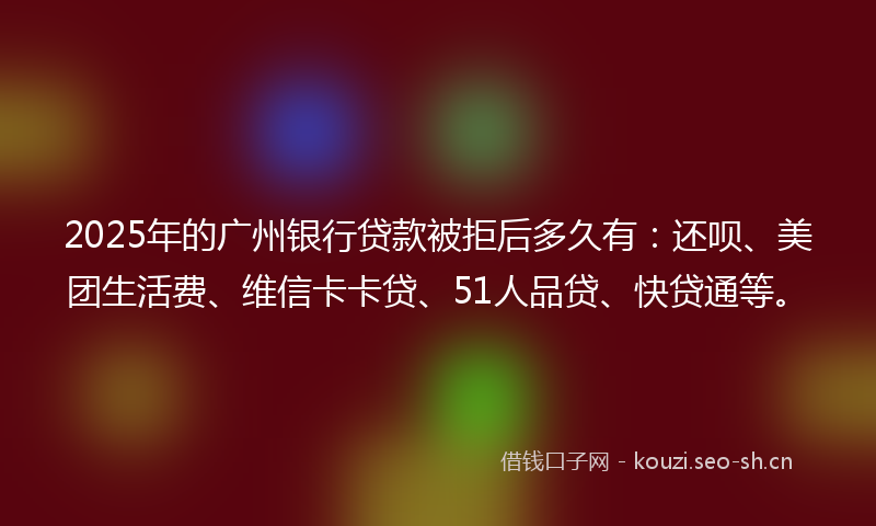 2025年的广州银行贷款被拒后多久有：还呗、美团生活费、维信卡卡贷、51人品贷、快贷通等。