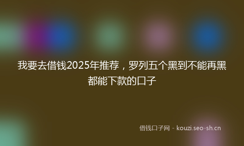 我要去借钱2025年推荐，罗列五个黑到不能再黑都能下款的口子