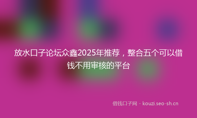 放水口子论坛众鑫2025年推荐，整合五个可以借钱不用审核的平台