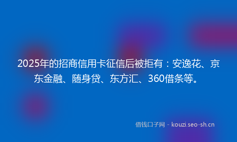 2025年的招商信用卡征信后被拒有：安逸花、京东金融、随身贷、东方汇、360借条等。