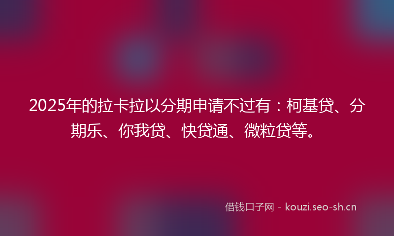 2025年的拉卡拉以分期申请不过有：柯基贷、分期乐、你我贷、快贷通、微粒贷等。