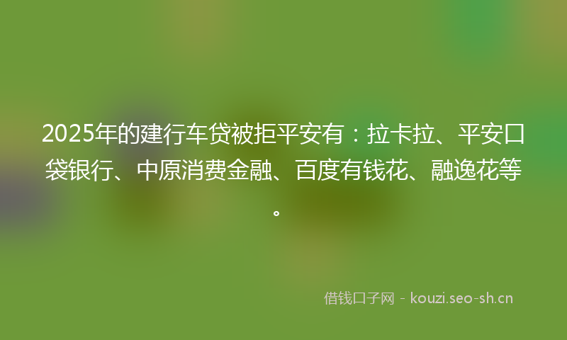 2025年的建行车贷被拒平安有：拉卡拉、平安口袋银行、中原消费金融、百度有钱花、融逸花等。